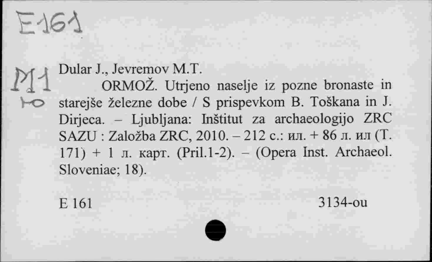 ﻿Е'ІбЛ
Ж
Dular J., Jevremov M.T.
ORMOŽ. Utijeno naselje iz pozne bronaste in starejše železne dobe / S prispevkom B. Toškana in J. Dirjeca. - Ljubljana: Inštitut za archaeologijo ZRC SAZU : Založba ZRC, 2010. - 212 c.: ил. + 86 л. ил (T. 171) + 1 л. карт. (Pril.1-2). - (Opera Inst. Archaeol. Sloveniae; 18).
E 161
3134-ou